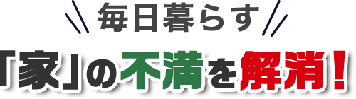 毎日暮らす「家」の不満を解消！